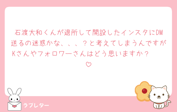 石渡大和くんが退所して開設したインスタにDM送るの迷惑かな、、、？と考えてしまうんですがKさんやフォロワーさんはどう思いますか？🥲🥲