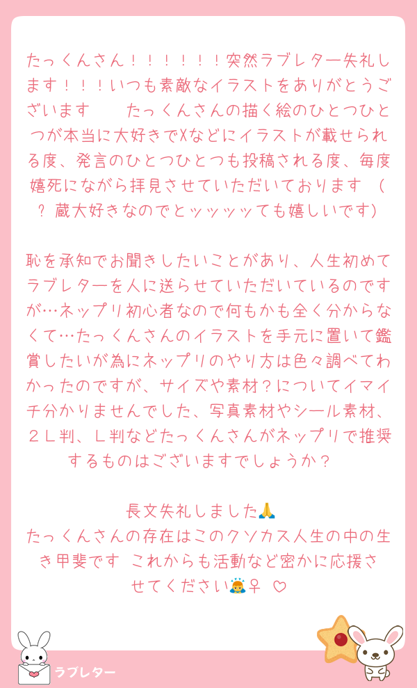 たっくんさん！！！！！！突然ラブレター失礼します！！！いつも素敵なイラストをありがとうございます🫶🫶たっくんさんの描く絵のひとつひとつが本当に大好きでXなどにイラストが載せられる度、発言のひとつひとつも投稿される度、毎度嬉死にながら拝見させていただいております🪦(⚡️蔵大好きなのでとッッッッても嬉しいです)
恥を承知でお聞きしたいことがあり、人生初めてラブレターを人に送らせていただいているのですが…ネップリ初心者なので何もかも全く分からなくて…たっくんさんのイラストを手元に置いて鑑賞したいが為にネップリのやり方は色々調べてわかったのですが、サイズや素材？についてイマイチ分かりませんでした、写真素材やシール素材、２Ｌ判、Ｌ判などたっくんさんがネップリで推奨するものはございますでしょうか？

長文失礼しました🙏
たっくんさんの存在はこのクソカス人生の中の生き甲斐です‼️これからも活動など密かに応援させてください🙇‍♀️‼️
