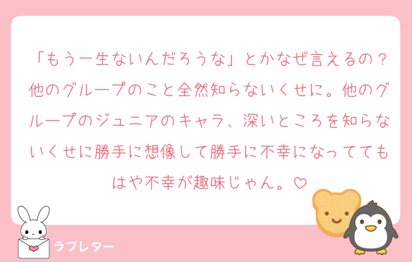 「もう一生ないんだろうな」とかなぜ言えるの？他のグループのこと全然知らないくせに。他のグループのジュニアのキャラ、深いところを知らないくせに勝手に想像して勝手に不幸になっててもはや不幸が趣味じゃん。
