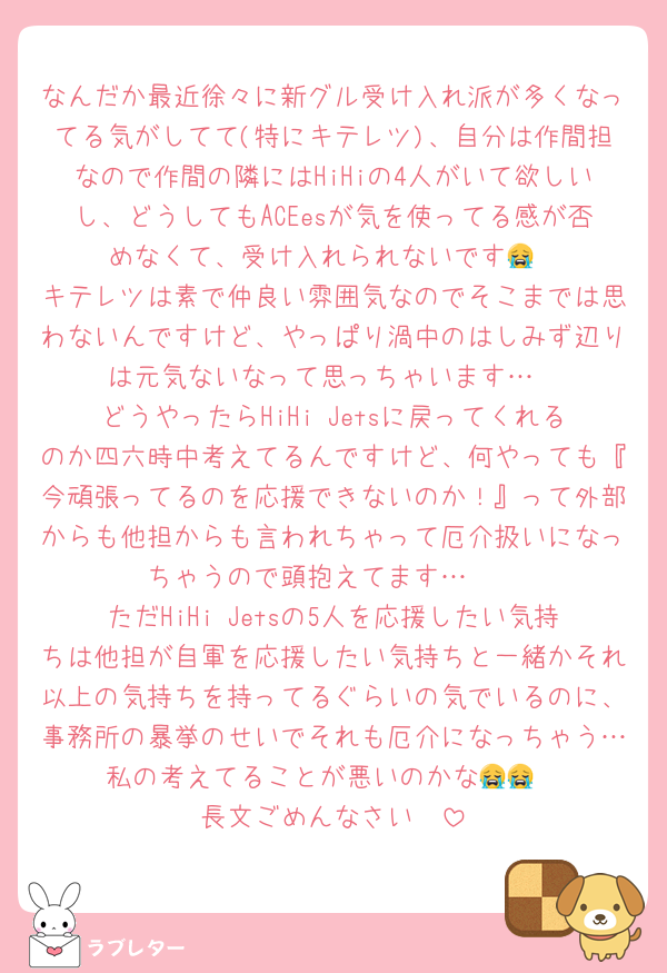 なんだか最近徐々に新グル受け入れ派が多くなってる気がしてて(特にキテレツ)、自分は作間担なので作間の隣にはHiHiの4人がいて欲しいし、どうしてもACEesが気を使ってる感が否めなくて、受け入れられないです😭
キテレツは素で仲良い雰囲気なのでそこまでは思わないんですけど、やっぱり渦中のはしみず辺りは元気ないなって思っちゃいます…
どうやったらHiHi Jetsに戻ってくれるのか四六時中考えてるんですけど、何やっても『今頑張ってるのを応援できないのか！』って外部からも他担からも言われちゃって厄介扱いになっちゃうので頭抱えてます…🥲
ただHiHi Jetsの5人を応援したい気持ちは他担が自軍を応援したい気持ちと一緒かそれ以上の気持ちを持ってるぐらいの気でいるのに、事務所の暴挙のせいでそれも厄介になっちゃう…私の考えてることが悪いのかな😭😭
長文ごめんなさい🥲