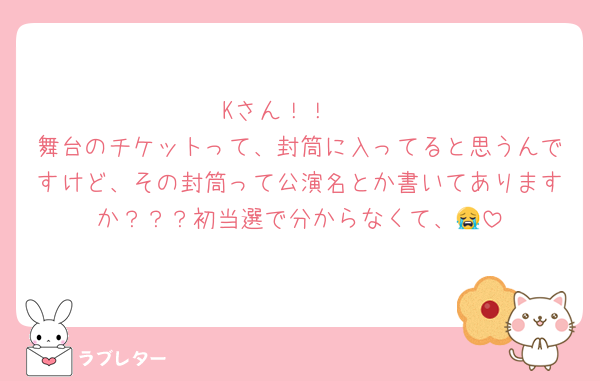 Kさん！！🥺
舞台のチケットって、封筒に入ってると思うんですけど、その封筒って公演名とか書いてありますか？？？初当選で分からなくて、😭