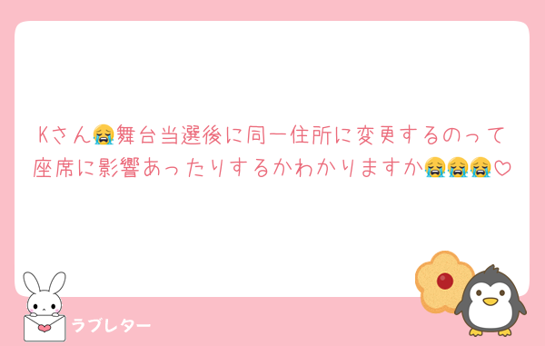 Kさん😭舞台当選後に同一住所に変更するのって座席に影響あったりするかわかりますか😭😭😭