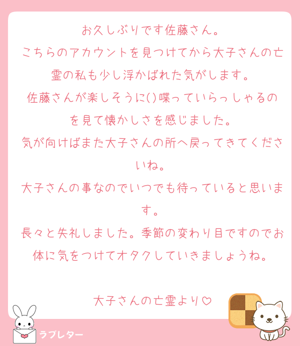 お久しぶりです佐藤さん。
こちらのアカウントを見つけてから大子さんの亡霊の私も少し浮かばれた気がします。
佐藤さんが楽しそうに()喋っていらっしゃるのを見て懐かしさを感じました。
気が向けばまた大子さんの所へ戻ってきてくださいね。
大子さんの事なのでいつでも待っていると思います。
長々と失礼しました。季節の変わり目ですのでお体に気をつけてオタクしていきましょうね。

大子さんの亡霊より