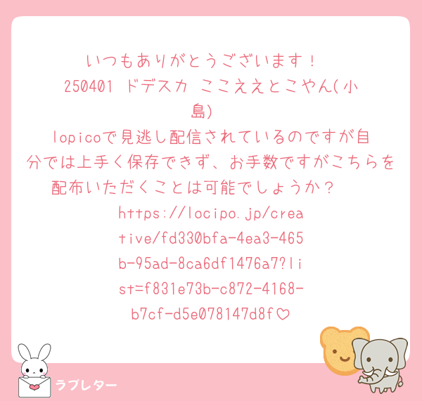 いつもありがとうございます！
250401 ドデスカ ここええとこやん(小島)
lopicoで見逃し配信されているのですが自分では上手く保存できず、お手数ですがこちらを配布いただくことは可能でしょうか？🥲
https://locipo.jp/creative/fd330bfa-4ea3-465b-95ad-8ca6df1476a7?list=f831e73b-c872-4168-b7cf-d5e078147d8f