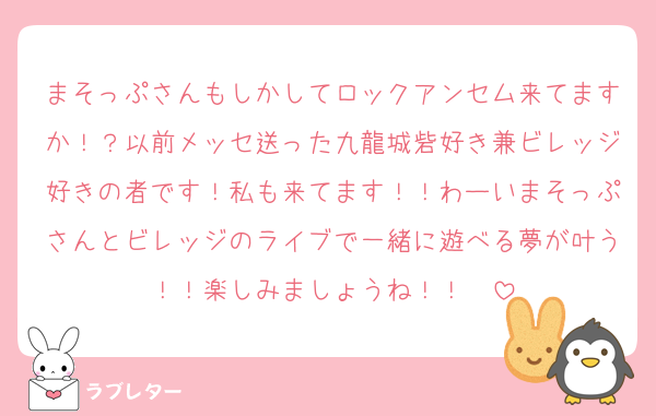 まそっぷさんもしかしてロックアンセム来てますか！？以前メッセ送った九龍城砦好き兼ビレッジ好きの者です！私も来てます！！わーいまそっぷさんとビレッジのライブで一緒に遊べる夢が叶う！！楽しみましょうね！！✌︎