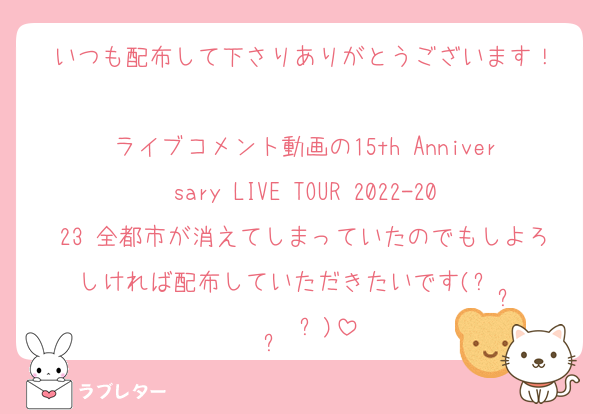 いつも配布して下さりありがとうございます！

ライブコメント動画の15th Anniversary LIVE TOUR 2022-2023 全都市が消えてしまっていたのでもしよろしければ配布していただきたいです(ᵕ •̥ · •̥ ᵕ)