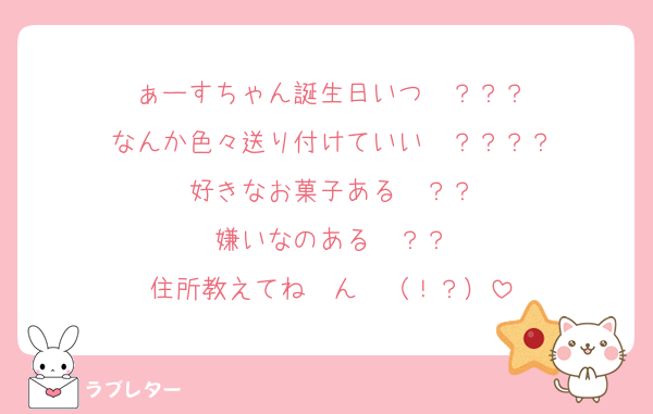 ぁーすちゃん誕生日いつ〜？？？
なんか色々送り付けていい〜？？？？
好きなお菓子ある〜？？
嫌いなのある〜？？
住所教えてね〜ん❤︎（！？）