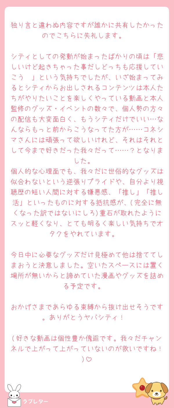 独り言と違わぬ内容ですが誰かに共有したかったのでこちらに失礼します。

シティとしての発動が始まったばかりの頃は「悲しいけど起きちゃった事だしどっちも応援していこう🥲」という気持ちでしたが、いざ始まってみるとシティからお出しされるコンテンツは本人たちがやりたいことを楽しくやっている動画と本人監修のグッズ・イベントの数々で、個人勢の方々の配信も大変面白く、もうシティだけでいい…なんならもっと前からこうなってた方が……コネシマさんには頑張って欲しいけれど、それはそれとして今まで好きだった我々だって……？となりました。
個人的な心理面でも、我々だに世俗的なグッズは似合わないという逆張りプライドや、自分より視聴歴の短い人間に対する嫌悪感、「推し」「推し活」といったものに対する抵抗感が、(完全に無くなった訳ではないにしろ)重石が取れたようにスッと軽くなり、とても明るく楽しい気持ちでオタクをやれています。

今日中に必要なグッズだけ見極めて他は捨ててしまおうと決意しました。空いたスペースには置く場所が無いからと諦めていた漫画やグッズを詰める予定です。

おかげさまであらゆる束縛から抜け出せそうです。ありがとうヤバシティ！

(好きな動画は個性豊か傀逅です。我々だチャンネルで上がって上がっていないのが救いですね！)