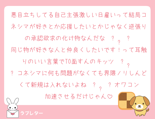 悪目立ちしてる自己主張激しい日雇いって結局コネシマが好きとか応援したいとかじゃなく逆張りの承認欲求の化け物なんだな〜ᴖ ·̫ ᴖ
同じ物が好きな人と仲良くしたいです！って耳触りのいい言葉でTO面すんのキッツ〜ᴖ ·̫ ᴖコネシマに何も問題がなくても界隈ノリしんどくて新規は入れないよね〜ᴖ ·̫ ᴖオワコン加速させるだけじゃん