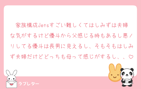 家族構成Jetsすごい難しくてはしみずは夫婦な気がするけど優斗から父感じる時もあるし悪ノリしてる優斗は長男に見えるし、そもそもはしみず夫婦だけどどっちも母って感じがするし、、