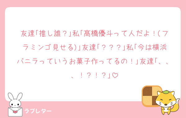 友達｢推し誰？｣私｢髙橋優斗って人だよ！(フラミンゴ見せる)｣友達｢？？？｣私｢今は横浜バニラっていうお菓子作ってるの！｣友達｢、、、！？！？｣