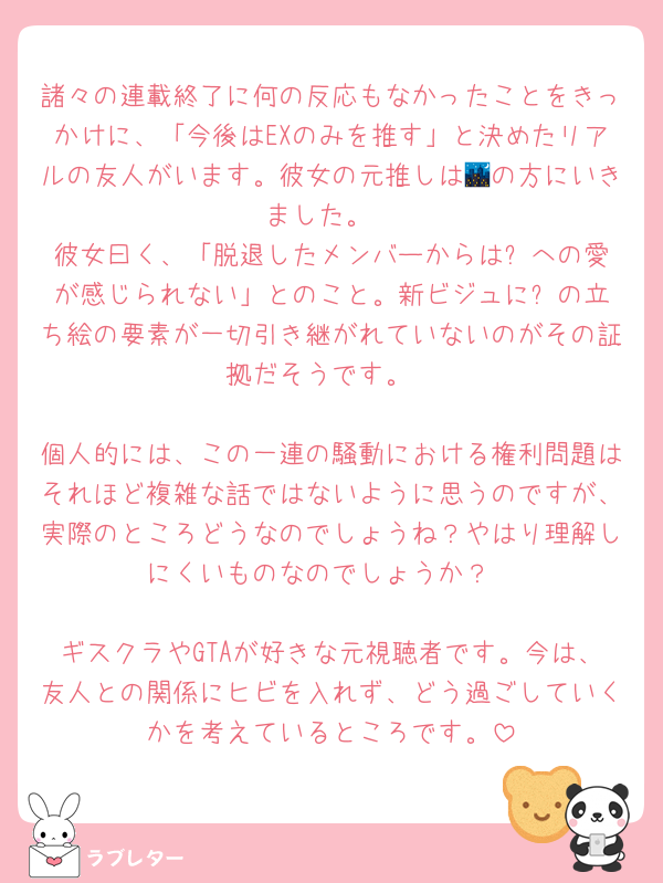 諸々の連載終了に何の反応もなかったことをきっかけに、「今後はEXのみを推す」と決めたリアルの友人がいます。彼女の元推しは🌃の方にいきました。
彼女曰く、「脱退したメンバーからは⚙️への愛が感じられない」とのこと。新ビジュに⚙️の立ち絵の要素が一切引き継がれていないのがその証拠だそうです。

個人的には、この一連の騒動における権利問題はそれほど複雑な話ではないように思うのですが、実際のところどうなのでしょうね？やはり理解しにくいものなのでしょうか？

ギスクラやGTAが好きな元視聴者です。今は、友人との関係にヒビを入れず、どう過ごしていくかを考えているところです。