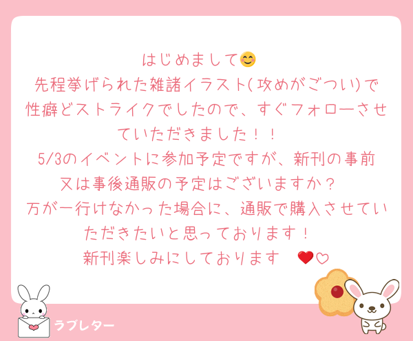 はじめまして😊
先程挙げられた雑諸イラスト(攻めがごつい)で性癖どストライクでしたので、すぐフォローさせていただきました！！
5/3のイベントに参加予定ですが、新刊の事前又は事後通販の予定はございますか？
万が一行けなかった場合に、通販で購入させていただきたいと思っております！
新刊楽しみにしております❤️🍘