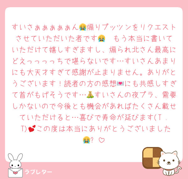すいさぁぁぁぁぁん😭煽りプッツンをリクエストさせていただいた者です😭❤️もう本当に書いていただけて嬉しすぎますし、煽られ北さん最高にどえっっっっちで堪らないです…すいさんあまりにも大天才すぎて感謝が止まりません。ありがとうございます！読者の方の感想💌にも共感しすぎて首がもげそうです…💰すいさんの夜プラ、需要しかないので今後とも機会があればたくさん載せていただけると…喜びで寿命が延びます(T . T)💕この度は本当にありがとうございました😭✨