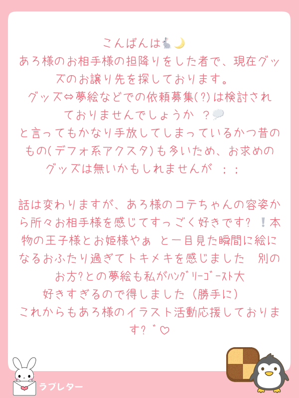 こんばんは🐇🌙
あろ様のお相手様の担降りをした者で、現在グッズのお譲り先を探しております。
グッズ⇔夢絵などでの依頼募集(?)は検討されておりませんでしょうか⋯？💭
と言ってもかなり手放してしまっているかつ昔のもの(デフォ系アクスタ)も多いため、お求めのグッズは無いかもしれませんが⋯︎；；︎

話は変わりますが、あろ様のコテちゃんの容姿から所々お相手様を感じてすっごく好きです❕💖本物の王子様とお姫様やぁ⋯と一目見た瞬間に絵になるおふたり過ぎてトキメキを感じました🥰別のお方?との夢絵も私がﾊﾝｸﾞﾘｰｺﾞｰｽﾄ大好きすぎるので得しました（勝手に）
これからもあろ様のイラスト活動応援しております⚐ﾞ