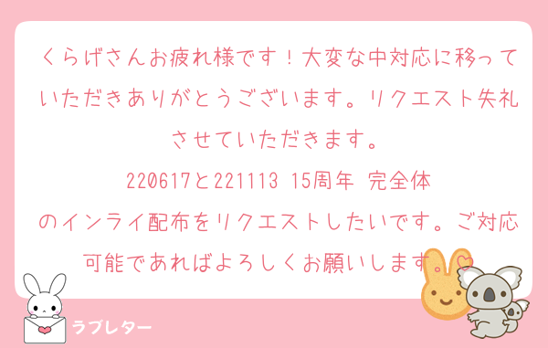 くらげさんお疲れ様です！大変な中対応に移っていただきありがとうございます。リクエスト失礼させていただきます。
220617と221113 15周年 完全体のインライ配布をリクエストしたいです。ご対応可能であればよろしくお願いします。