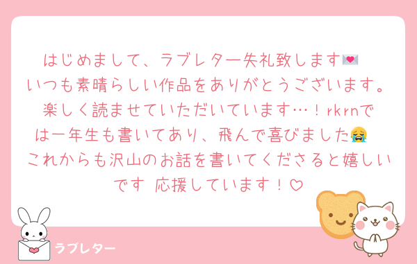 はじめまして、ラブレター失礼致します💌
いつも素晴らしい作品をありがとうございます。楽しく読ませていただいています…！rkrnでは一年生も書いてあり、飛んで喜びました😭
これからも沢山のお話を書いてくださると嬉しいです♡応援しています！