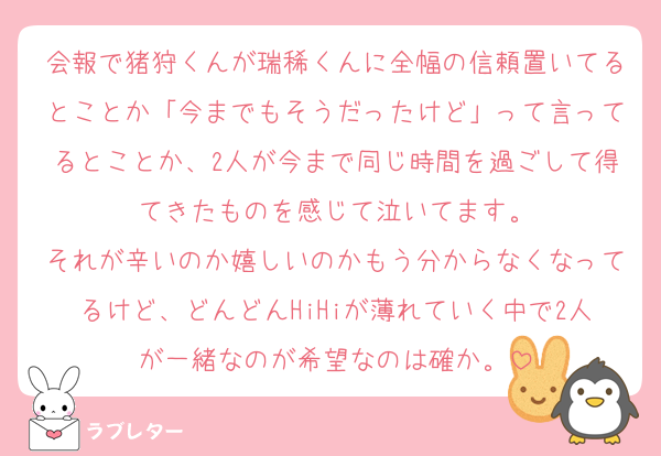 会報で猪狩くんが瑞稀くんに全幅の信頼置いてるとことか「今までもそうだったけど」って言ってるとことか、2人が今まで同じ時間を過ごして得てきたものを感じて泣いてます。
それが辛いのか嬉しいのかもう分からなくなってるけど、どんどんHiHiが薄れていく中で2人が一緒なのが希望なのは確か。