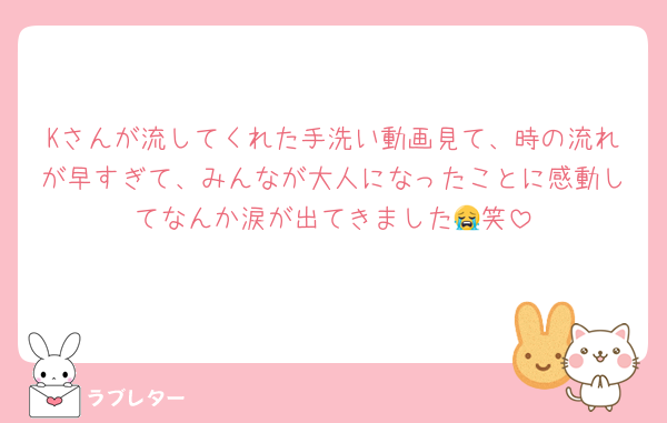Kさんが流してくれた手洗い動画見て、時の流れが早すぎて、みんなが大人になったことに感動してなんか涙が出てきました😭笑