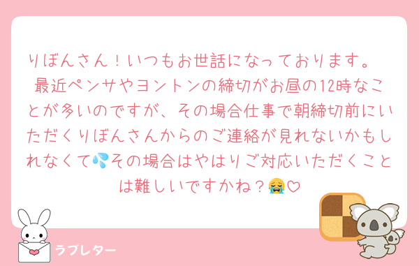 りぼんさん！いつもお世話になっております。
最近ペンサやヨントンの締切がお昼の12時なことが多いのですが、その場合仕事で朝締切前にいただくりぼんさんからのご連絡が見れないかもしれなくて💦その場合はやはりご対応いただくことは難しいですかね？😭