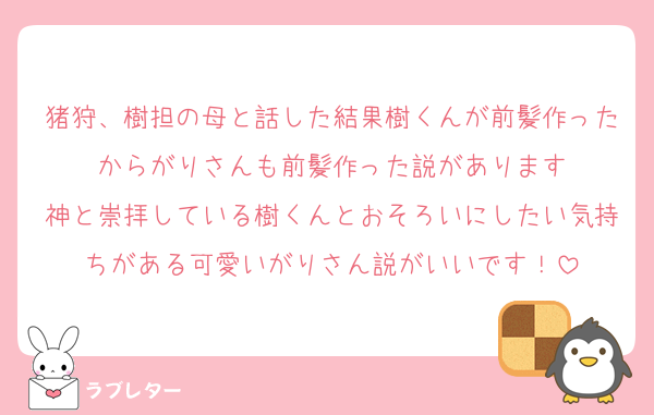猪狩、樹担の母と話した結果樹くんが前髪作ったからがりさんも前髪作った説があります
神と崇拝している樹くんとおそろいにしたい気持ちがある可愛いがりさん説がいいです！