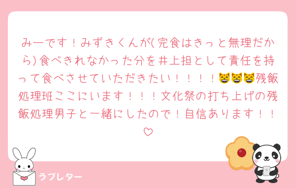 みーです！みずきくんが(完食はきっと無理だから)食べきれなかった分を井上担として責任を持って食べさせていただきたい！！！！😸😸😸残飯処理班ここにいます！！！文化祭の打ち上げの残飯処理男子と一緒にしたので！自信あります！！