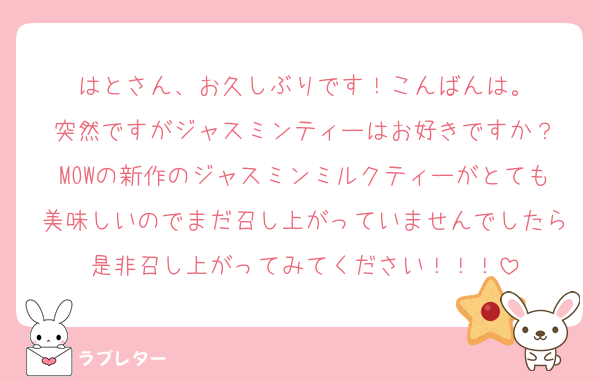 はとさん、お久しぶりです！こんばんは。
突然ですがジャスミンティーはお好きですか？
MOWの新作のジャスミンミルクティーがとても美味しいのでまだ召し上がっていませんでしたら是非召し上がってみてください！！！