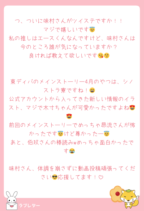 つ、ついに味村さんがツイステですか！！
マジで嬉しいです😇
私の推しはエースくんなんですけど、味村さんは今のところ誰が気になっていますか？
良ければ教えて欲しいです😘😚


東ディバのメインストーリー4月のやつは、シノストラ寮ですね！😄
公式アカウントから入ってきた新しい情報のイラスト、マジで木寸ちゃんが可愛かったですよね😍😍
前回のメインストーリーでめっちゃ昴流さんが怖かったです😇けど尊かったー😇
あと、伯玖さんの棒読みwめっちゃ面白かったです😂

味村さん、体調を崩さずに動画投稿頑張ってください😎応援してます！