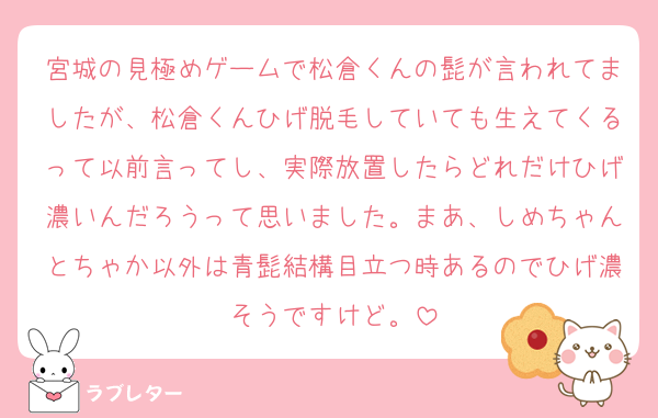 宮城の見極めゲームで松倉くんの髭が言われてましたが、松倉くんひげ脱毛していても生えてくるって以前言ってし、実際放置したらどれだけひげ濃いんだろうって思いました。まあ、しめちゃんとちゃか以外は青髭結構目立つ時あるのでひげ濃そうですけど。