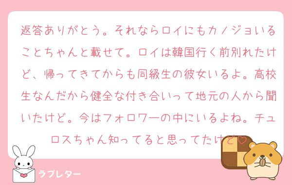 返答ありがとう。それならロイにもカノジョいることちゃんと載せて。ロイは韓国行く前別れたけど、帰ってきてからも同級生の彼女いるよ。高校生なんだから健全な付き合いって地元の人から聞いたけど。今はフォロワーの中にいるよね。チュロスちゃん知ってると思ってたけど