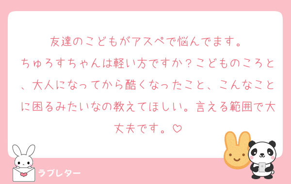 友達のこどもがアスペで悩んでます。
ちゅろすちゃんは軽い方ですか？こどものころと、大人になってから酷くなったこと、こんなことに困るみたいなの教えてほしい。言える範囲で大丈夫です。