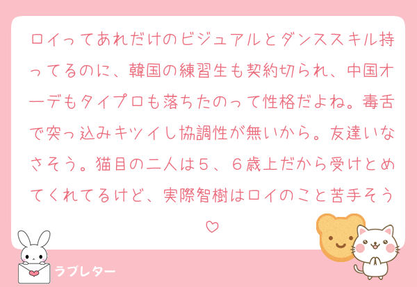 ロイってあれだけのビジュアルとダンススキル持ってるのに、韓国の練習生も契約切られ、中国オーデもタイプロも落ちたのって性格だよね。毒舌で突っ込みキツイし協調性が無いから。友達いなさそう。猫目の二人は５、６歳上だから受けとめてくれてるけど、実際智樹はロイのこと苦手そう