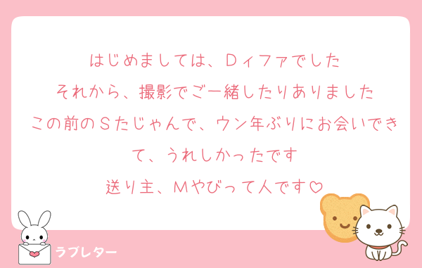 はじめましては、Ｄィファでした
それから、撮影でご一緒したりありました
この前のＳたじゃんで、ウン年ぶりにお会いできて、うれしかったです
送り主、Ｍやびって人です