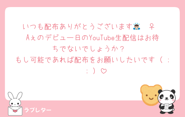 いつも配布ありがとうございます🙇🏻‍♀️
Aぇのデビュー日のYouTube生配信はお待ちでないでしょうか？
もし可能であれば配布をお願いしたいです（ ;  ; ）