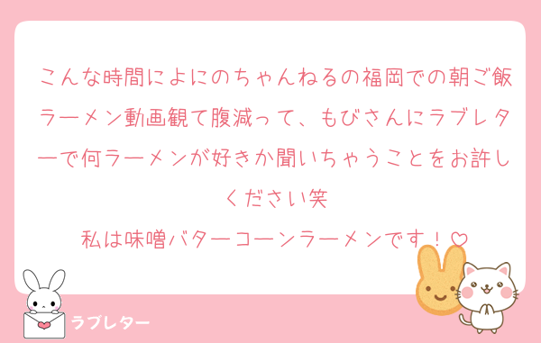 こんな時間によにのちゃんねるの福岡での朝ご飯ラーメン動画観て腹減って、もびさんにラブレターで何ラーメンが好きか聞いちゃうことをお許しください笑
私は味噌バターコーンラーメンです！