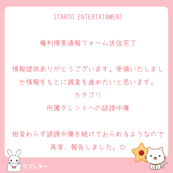 STARTO ENTERTAINMENT

権利侵害通報フォーム送信完了

情報提供ありがとうございます。受領いたしました情報をもとに調査を進めたいと思います。
カテゴリ
所属タレントへの誹謗中傷

相変わらず誹謗中傷を続けておられるようなので再度、報告しました。