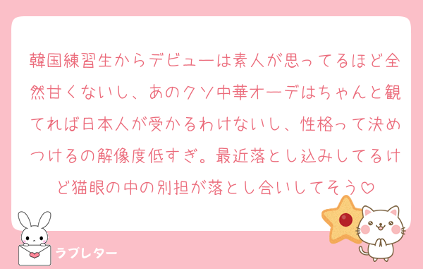 韓国練習生からデビューは素人が思ってるほど全然甘くないし、あのクソ中華オーデはちゃんと観てれば日本人が受かるわけないし、性格って決めつけるの解像度低すぎ。最近落とし込みしてるけど猫眼の中の別担が落とし合いしてそう