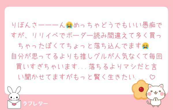 りぼんさーーーん😭めっちゃどうでもいい愚痴ですが、リリイベでボーダー読み間違えて多く買っちゃったぽくてちょっと落ち込んでます😭
自分が思ってるよりも推しグルが人気なくて毎回買いすぎちゃいます...落ちるよりマシだと言い聞かせてますがもっと賢く生きたい....