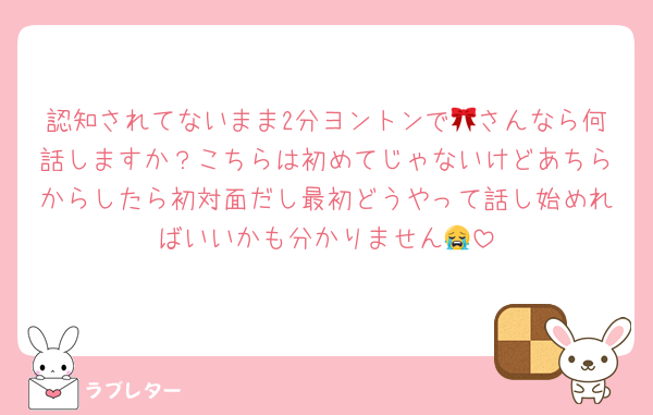 認知されてないまま2分ヨントンで🎀さんなら何話しますか？こちらは初めてじゃないけどあちらからしたら初対面だし最初どうやって話し始めればいいかも分かりません😭