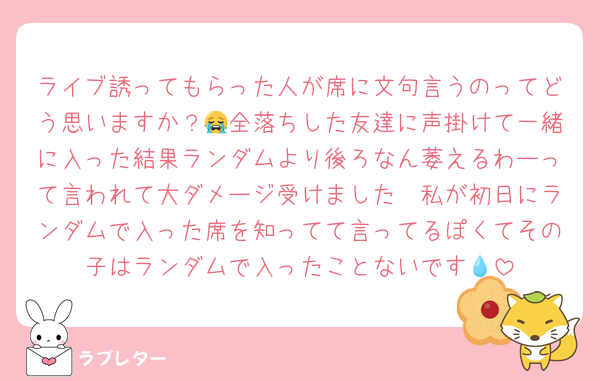 ライブ誘ってもらった人が席に文句言うのってどう思いますか？😭全落ちした友達に声掛けて一緒に入った結果ランダムより後ろなん萎えるわーって言われて大ダメージ受けました🥲私が初日にランダムで入った席を知ってて言ってるぽくてその子はランダムで入ったことないです💧