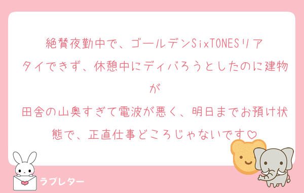 絶賛夜勤中で、ゴールデンSixTONESリアタイできず、休憩中にディバろうとしたのに建物が
田舎の山奥すぎて電波が悪く、明日までお預け状態で、正直仕事どころじゃないです