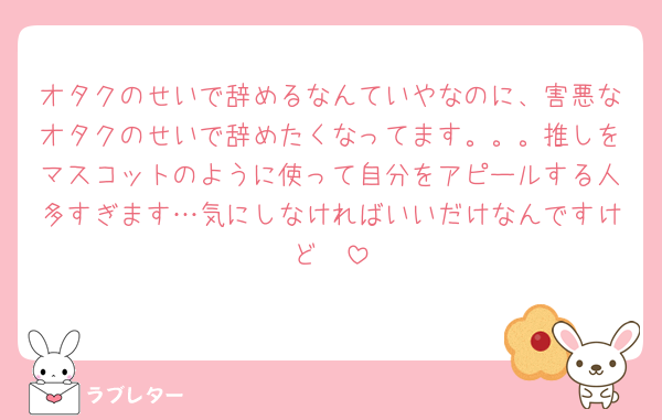 オタクのせいで辞めるなんていやなのに、害悪なオタクのせいで辞めたくなってます。。。推しをマスコットのように使って自分をアピールする人多すぎます…気にしなければいいだけなんですけど🥲