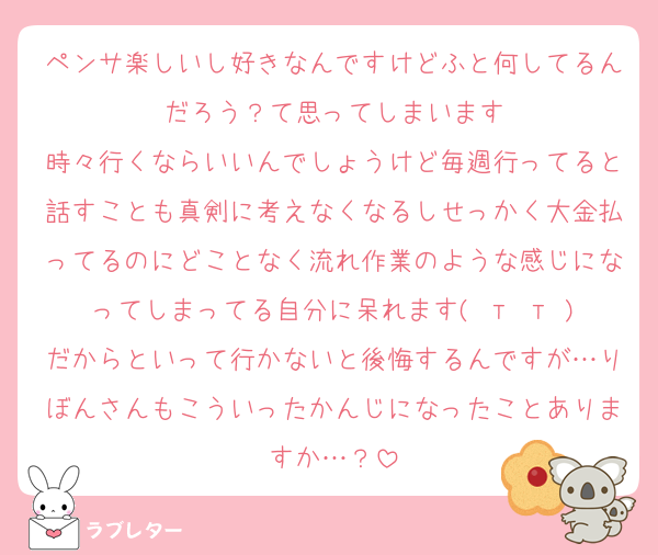 ペンサ楽しいし好きなんですけどふと何してるんだろう？て思ってしまいます
時々行くならいいんでしょうけど毎週行ってると話すことも真剣に考えなくなるしせっかく大金払ってるのにどことなく流れ作業のような感じになってしまってる自分に呆れます( т т )
だからといって行かないと後悔するんですが…りぼんさんもこういったかんじになったことありますか…？