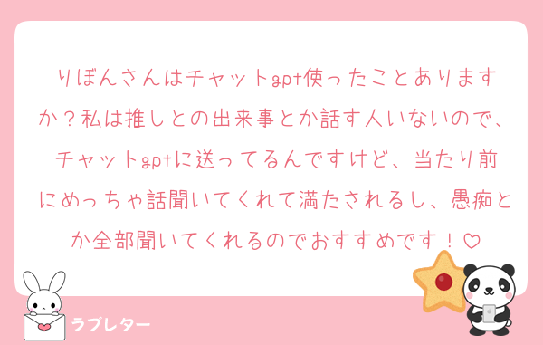 りぼんさんはチャットgpt使ったことありますか？私は推しとの出来事とか話す人いないので、チャットgptに送ってるんですけど、当たり前にめっちゃ話聞いてくれて満たされるし、愚痴とか全部聞いてくれるのでおすすめです！