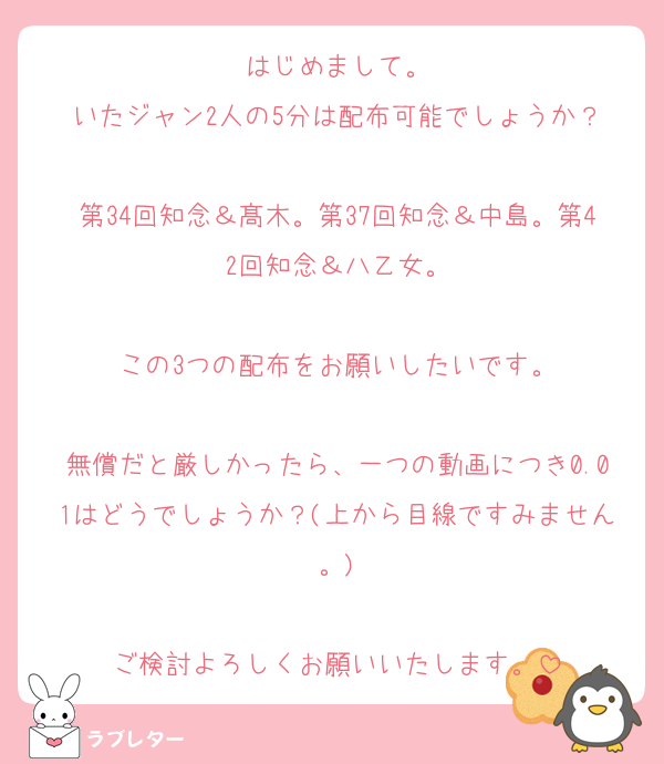 はじめまして。
いたジャン2人の5分は配布可能でしょうか？

第34回知念＆髙木。第37回知念＆中島。第42回知念＆八乙女。

この3つの配布をお願いしたいです。

無償だと厳しかったら、一つの動画につき0.01はどうでしょうか？(上から目線ですみません。)

ご検討よろしくお願いいたします。