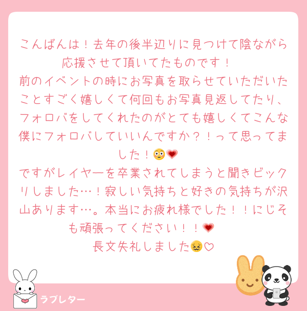 こんばんは！去年の後半辺りに見つけて陰ながら応援させて頂いてたものです！
前のイベントの時にお写真を取らせていただいたことすごく嬉しくて何回もお写真見返してたり、フォロバをしてくれたのがとても嬉しくてこんな僕にフォロバしていいんですか？！って思ってました！😳💗
ですがレイヤーを卒業されてしまうと聞きビックリしました…！寂しい気持ちと好きの気持ちが沢山あります…。本当にお疲れ様でした！！にじそも頑張ってください！！🥹💗
長文失礼しました😖