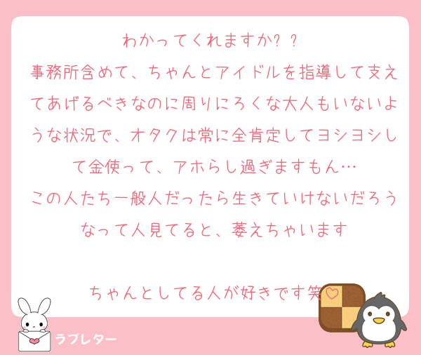 わかってくれますかㅠㅠ
事務所含めて、ちゃんとアイドルを指導して支えてあげるべきなのに周りにろくな大人もいないような状況で、オタクは常に全肯定してヨシヨシして金使って、アホらし過ぎますもん…
この人たち一般人だったら生きていけないだろうなって人見てると、萎えちゃいます

ちゃんとしてる人が好きです笑
