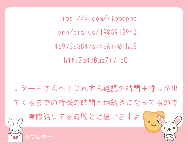 https://x.com/ribbonnchann/status/1908913942459736384?s=46&t=01hLSh1fiZb47BusZl7i5Q

レター主さんへ！これ本人確認の時間＋推しが出てくるまでの待機の時間と地続きになってるので実際話してる時間とは違いますよ〜！