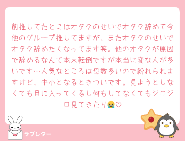 前推してたとこはオタクのせいでオタク辞めて今他のグループ推してますが、またオタクのせいでオタク辞めたくなってます笑。他のオタクが原因で辞めるなんて本末転倒ですが本当に変な人が多いです…人気なところは母数多いので紛れられますけど、中小となるときついです。見ようとしなくても目に入ってくるし何もしてなくてもジロジロ見てきたり😭