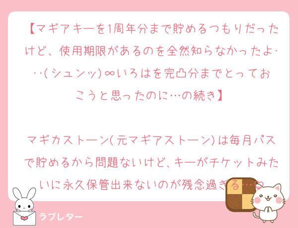 【マギアキーを1周年分まで貯めるつもりだったけど、使用期限があるのを全然知らなかったよ･･･(シュンッ)∞いろはを完凸分までとっておこうと思ったのに…の続き】

マギカストーン(元マギアストーン)は毎月パスで貯めるから問題ないけど､キーがチケットみたいに永久保管出来ないのが残念過ぎる…